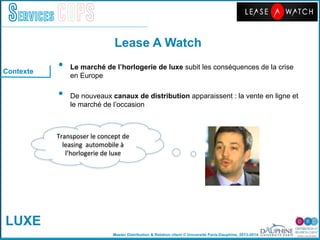 Master Distribution & Relation client © Université Paris-Dauphine, 2013-2014
Services COPS
Lease A Watch!
•  Le marché de lʼhorlogerie de luxe subit les conséquences de la crise
en Europe"
•  De nouveaux canaux de distribution apparaissent : la vente en ligne et
le marché de lʼoccasion"
"
	
  
	
  
Transposer	
  le	
  concept	
  de	
  
leasing	
  	
  automobile	
  à	
  
l’horlogerie	
  de	
  luxe	
  
Contexte
LUXE
 
