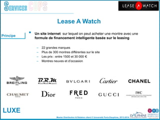 Master Distribution & Relation client © Université Paris-Dauphine, 2013-2014
Services COPS
•  Un site internet sur lequel on peut acheter une montre avec une
formule de ﬁnancement intelligente basée sur le leasing !
–  22 grandes marques"
–  Plus de 300 montres différentes sur le site"
–  Les prix : entre 1500 et 30 000 € "
–  Montres neuves et dʼoccasion"
Principe
Lease A Watch!
LUXE
 