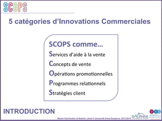 Master Distribution & Relation client © Université Paris-Dauphine, 2013-2014
SCOPStratégies
clientSCOPS
5 catégories d’Innovations Commerciales
INTRODUCTION
SCOPS	
  comme…	
  
Services	
  d’aide	
  à	
  la	
  vente	
  
Concepts	
  de	
  vente	
  
Opéra2ons	
  promo2onnelles	
  
Programmes	
  rela2onnels	
  
Stratégies	
  client	
  
 