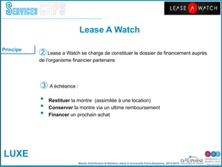 Master Distribution & Relation client © Université Paris-Dauphine, 2013-2014
Services COPS
Principe
"
③ A échéance :"
•  Restituer la montre (assimilée à une location)"
•  Conserver la montre via un ultime remboursement "
•  Financer un prochain achat"
"
② Lease a Watch se charge de constituer le dossier de ﬁnancement auprès "
de lʼorganisme ﬁnancier partenaire"
Lease A Watch!
LUXE
 