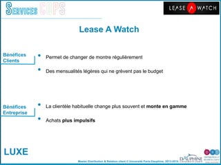 Master Distribution & Relation client © Université Paris-Dauphine, 2013-2014
Services COPS
Bénéfices
Clients
Bénéfices
Entreprise
•  Permet de changer de montre régulièrement"
•  Des mensualités légères qui ne grèvent pas le budget"
	
  
	
  
•  La clientèle habituelle change plus souvent et monte en gamme
•  Achats plus impulsifs
Lease A Watch!
LUXE
 