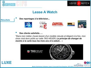 Master Distribution & Relation client © Université Paris-Dauphine, 2013-2014
Services COPS
Lease A Watch!
LUXE
•  Des reportages à la télévision...!
•  Des clients satisfaits…..!
"Dans mon métier, j'avais besoin d'un modèle robuste et élégant à la fois, mon
choix s'est donc porté sur cette TAG HEUER. Le principe de changer de
montre à la carte tous les trois ans m'a séduit... »!
	
  
Résultats
 