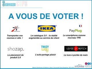 Master Distribution & Relation client © Université Paris-Dauphine, 2013-2014
Services COPS
A VOUS DE VOTER !
Transportez vos
courses à vélo !
Le placement de
produit 2.0
Le catalogue 2.0 : la réalité
augmentée au service du client
L’auto-partage plaisir
Le smartphone comme
nouveau TPE
Le luxe à portée de main
 