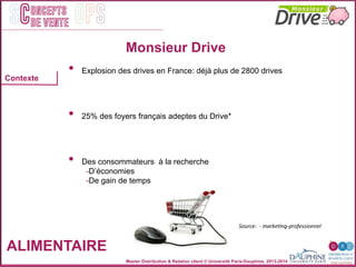 Master Distribution & Relation client © Université Paris-Dauphine, 2013-2014
SC OPSoncepts	
  	
  
de vente
ALIMENTAIRE
	
  	
  	
  	
  	
  	
  	
  
Contexte
Source:	
  	
  -­‐	
  markeEng-­‐professionnel	
  
Monsieur Drive
•  Explosion des drives en France: déjà plus de 2800 drives
•  25% des foyers français adeptes du Drive*
•  Des consommateurs à la recherche
- D’économies
- De gain de temps	
  
 