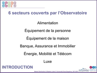 Master Distribution & Relation client © Université Paris-Dauphine, 2013-2014
SCOPStratégies
clientSCOPS
6 secteurs couverts par l’Observatoire
INTRODUCTION
Alimentation
Équipement de la personne
Équipement de la maison
Banque, Assurance et Immobilier
Énergie, Mobilité et Télécom
Luxe
 