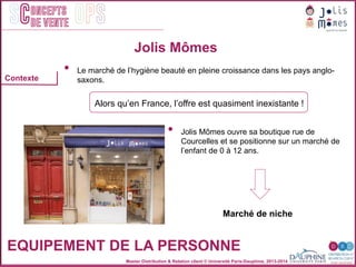Master Distribution & Relation client © Université Paris-Dauphine, 2013-2014
SC OPSoncepts	
  	
  
de vente
•  Le marché de l’hygiène beauté en pleine croissance dans les pays anglo-
saxons.
Alors qu’en France, l’offre est quasiment inexistante !
Jolis Mômes
EQUIPEMENT DE LA PERSONNE
•  Jolis Mômes ouvre sa boutique rue de
Courcelles et se positionne sur un marché de
l’enfant de 0 à 12 ans.
Marché de niche
Contexte
 