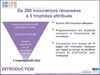 Master Distribution & Relation client © Université Paris-Dauphine, 2013-2014
SCOPStratégies
clientSCOPS
De 200 innovations recensées
à 5 trophées attribués
INTRODUCTION
Analyse	
  des	
  tendances	
  de	
  
	
  l’innova2on	
  en	
  2013	
  
Processus	
  de	
  ﬁltrage	
  
Analyse	
  	
  
approfondie	
  
des	
  30	
  
innova2ons	
  
ﬁnalistes	
  
5	
  Trophées	
  SCOPS	
  2013	
  
•  Environ 200 innovation détectées
•  Progressivement les étudiants
analysent et hiérarchisent les
innovations
•  Constitution d’un dossier de 15
pages par innovation analysant
son impact en termes de bénéfices
clients et d’efficacité pour
l’entreprise
 