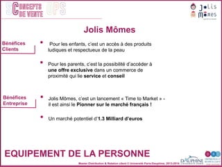 Master Distribution & Relation client © Université Paris-Dauphine, 2013-2014
SC OPSoncepts	
  	
  
de vente
•  Pour les enfants, c’est un accès à des produits
ludiques et respectueux de la peau
•  Pour les parents, c’est la possibilité d’accéder à
une offre exclusive dans un commerce de
proximité qui lie service et conseil
Jolis Mômes
EQUIPEMENT DE LA PERSONNE
Bénéfices
Clients
Bénéfices
Entreprise
•  Jolis Mômes, c’est un lancement « Time to Market » -
il est ainsi le Pionner sur le marché français !
•  Un marché potentiel d’1.3 Milliard d’euros
 