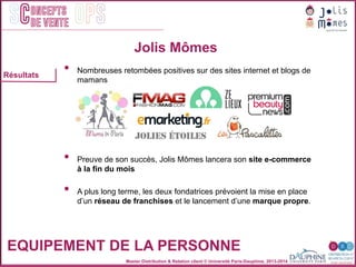Master Distribution & Relation client © Université Paris-Dauphine, 2013-2014
SC OPSoncepts	
  	
  
de vente
•  Nombreuses retombées positives sur des sites internet et blogs de
mamans
•  Preuve de son succès, Jolis Mômes lancera son site e-commerce
à la fin du mois
•  A plus long terme, les deux fondatrices prévoient la mise en place
d’un réseau de franchises et le lancement d’une marque propre.
Jolis Mômes
EQUIPEMENT DE LA PERSONNE
Résultats
 