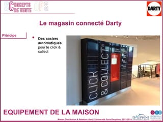 Master Distribution & Relation client © Université Paris-Dauphine, 2013-2014
SC OPSoncepts	
  	
  
de vente
EQUIPEMENT DE LA MAISON
Le magasin connecté Darty
•  Des casiers
automatiques
pour le click &
collect
Principe
 