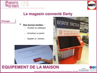 Master Distribution & Relation client © Université Paris-Dauphine, 2013-2014
SC OPSoncepts	
  	
  
de vente
EQUIPEMENT DE LA MAISON
Le magasin connecté Darty
•  Des bornes tactiles :
–  Accéder au catalogue
–  Constituer un panier
–  Appeler un vendeur
Principe
 