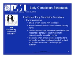 Early Completion Schedules
   SCHEDULING COMMUNITY OF PRACTICE



                   Inadvertent Early Completion Schedules
                      Owner perspective
                        Share review results with contractor
                        Recommend revision to accommodate missing
    SEI                 items
Scheduling
                        Once contractor has verified quality control and
Excellence
 Initiative             reasonable schedule, resubmission still
                        requires careful secondary review
                        Generally when owner questions contractor’s
                        schedule, providing feedback in detail, revised
                        schedule consumes more of the project
                        duration


                                                           PMI College of Scheduling
                              “PMI” is a registered trade and service mark of the Project Management Institute, Inc.
                                                                                                                       10
 