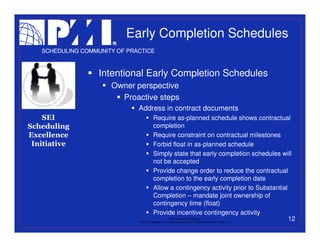Early Completion Schedules
   SCHEDULING COMMUNITY OF PRACTICE



                   Intentional Early Completion Schedules
                      Owner perspective
                        Proactive steps
                              Address in contract documents
    SEI                                    Require as-planned schedule shows contractual
Scheduling                                 completion
Excellence                                 Require constraint on contractual milestones
 Initiative                                Forbid float in as-planned schedule
                                           Simply state that early completion schedules will
                                           not be accepted
                                           Provide change order to reduce the contractual
                                           completion to the early completion date
                                           Allow a contingency activity prior to Substantial
                                           Completion – mandate joint ownership of
                                           contingency time (float)
                                           Provide incentive contingency activity
                                                           PMI College of Scheduling         12
                              “PMI” is a registered trade and service mark of the Project Management Institute, Inc.
 