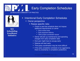 Early Completion Schedules
   SCHEDULING COMMUNITY OF PRACTICE



                   Intentional Early Completion Schedules
                      Owner perspective
                        Raises specific risks
                              Check to see that schedule does not impose
    SEI                       additional requirements on owner
                                           Short review times
Scheduling
                                           Early equipment delivery
Excellence
                                           Other project coordination issues
 Initiative
                              Owner will pick up maintenance and operating
                              charges from early completion date
                              End user might have to occupy early
                              Salaries will start early
                              Third party coordination may be more difficult
                              If the early completion schedule is too aggressive,
                              there is uncertainty in completion predictions

                                                           PMI College of Scheduling
                              “PMI” is a registered trade and service mark of the Project Management Institute, Inc.
                                                                                                                       13
 