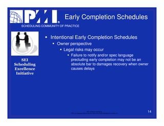Early Completion Schedules
   SCHEDULING COMMUNITY OF PRACTICE



                   Intentional Early Completion Schedules
                      Owner perspective
                        Legal risks may occur
                              Failure to notify and/or spec language
    SEI                       precluding early completion may not be an
Scheduling                    absolute bar to damages recovery when owner
Excellence                    causes delays
 Initiative




                                                           PMI College of Scheduling
                              “PMI” is a registered trade and service mark of the Project Management Institute, Inc.
                                                                                                                       14
 