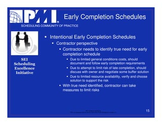Early Completion Schedules
   SCHEDULING COMMUNITY OF PRACTICE



                   Intentional Early Completion Schedules
                      Contractor perspective
                         Contractor needs to identify true need for early
                         completion schedule
    SEI                       Due to limited general conditions costs, should
Scheduling                    document and follow early completion requirements
Excellence                    Due to attempt to limit risk of late completion, should
 Initiative                   discuss with owner and negotiate some buffer solution
                              Due to limited resource availability, verify and choose
                              solution to support the risk
                          With true need identified, contractor can take
                          measures to limit risks




                                                           PMI College of Scheduling
                              “PMI” is a registered trade and service mark of the Project Management Institute, Inc.
                                                                                                                       15
 