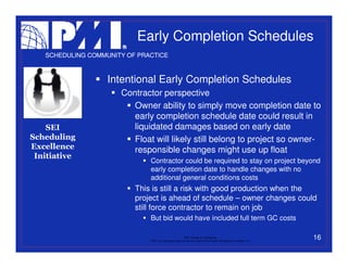 Early Completion Schedules
   SCHEDULING COMMUNITY OF PRACTICE



                   Intentional Early Completion Schedules
                      Contractor perspective
                         Owner ability to simply move completion date to
                         early completion schedule date could result in
    SEI                  liquidated damages based on early date
Scheduling               Float will likely still belong to project so owner-
Excellence               responsible changes might use up float
 Initiative
                              Contractor could be required to stay on project beyond
                              early completion date to handle changes with no
                              additional general conditions costs
                          This is still a risk with good production when the
                          project is ahead of schedule – owner changes could
                          still force contractor to remain on job
                              But bid would have included full term GC costs

                                                           PMI College of Scheduling
                              “PMI” is a registered trade and service mark of the Project Management Institute, Inc.
                                                                                                                       16
 