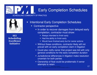 Early Completion Schedules
   SCHEDULING COMMUNITY OF PRACTICE



                   Intentional Early Completion Schedules
                      Contractor perspective
                         In order to recover damages from delayed early
                         completion, contractor must show:
    SEI                       Always intended to finish early
Scheduling                    Had the ability to finish early
Excellence                    Would have finished early but for owner actions
 Initiative               Without these conditions, contractor likely will not
                          prevail with an early completion claim in litigation
                          Could also notify owner that project was bid with only
                          general conditions for the early completion duration
                          Jurisdictional differences in litigation make resolution
                          uncertain for both parties
                          Ownership of float could be problematic if owner
                          attempts to retain
                                                           PMI College of Scheduling
                              “PMI” is a registered trade and service mark of the Project Management Institute, Inc.
                                                                                                                       17
 