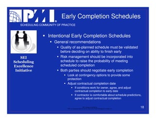 Early Completion Schedules
   SCHEDULING COMMUNITY OF PRACTICE



                   Intentional Early Completion Schedules
                      General recommendations
                          Quality of as-planned schedule must be validated
                          before deciding on ability to finish early
    SEI                   Risk management should be incorporated into
Scheduling                schedule to raise the probability of meeting
Excellence                scheduled completion
 Initiative               Both parties should negotiate early completion
                              Look at contingency options to provide some
                              protection
                              Adjust contractual completion date
                                           If conditions work for owner, agree, and adjust
                                           contractual completion to early date
                                           If contractor is comfortable about schedule predictions,
                                           agree to adjust contractual completion


                                                           PMI College of Scheduling
                              “PMI” is a registered trade and service mark of the Project Management Institute, Inc.
                                                                                                                       18
 