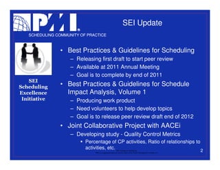 SEI Update
   SCHEDULING COMMUNITY OF PRACTICE



                • Best Practices & Guidelines for Scheduling
                    – Releasing first draft to start peer review
                    – Available at 2011 Annual Meeting
                    – Goal is to complete by end of 2011
    SEI
Scheduling      • Best Practices & Guidelines for Schedule
Excellence        Impact Analysis, Volume 1
 Initiative         – Producing work product
                    – Need volunteers to help develop topics
                    – Goal is to release peer review draft end of 2012
                • Joint Collaborative Project with AACEi
                    – Developing study - Quality Control Metrics
                          Percentage of CP activities, Ratio of relationships to
                          activities, etc.                 PMI College of Scheduling
                              “PMI” is a registered trade and service mark of the Project Management Institute, Inc.
                                                                                                                       2
 