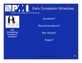 Early Completion Schedules
   SCHEDULING COMMUNITY OF PRACTICE



                                                        Questions?

                                       Recommendations?
    SEI
Scheduling                                           War Stories?
Excellence
 Initiative
                                                               Gripes?




                                                           PMI College of Scheduling
                              “PMI” is a registered trade and service mark of the Project Management Institute, Inc.
                                                                                                                       20
 