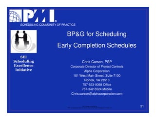 SCHEDULING COMMUNITY OF PRACTICE


                              BP&G for Scheduling
                        Early Completion Schedules
    SEI
Scheduling                                                Chris Carson, PSP
Excellence                         Corporate Director of Project Controls
 Initiative                                 Alpha Corporation
                                    101 West Main Street, Suite 7100
                                            Norfolk, VA 23510
                                           757-533-9368 Office
                                           757-342-5524 Mobile
                                   Chris.carson@alphacorporation.com


                                                           PMI College of Scheduling
                              “PMI” is a registered trade and service mark of the Project Management Institute, Inc.
                                                                                                                       21
 
