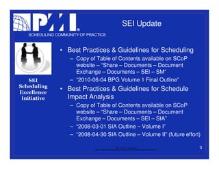 SEI Update
   SCHEDULING COMMUNITY OF PRACTICE



                • Best Practices & Guidelines for Scheduling
                    – Copy of Table of Contents available on SCoP
                      website – “Share – Documents – Document
                      Exchange – Documents – SEI – SM”
    SEI             – “2010-06-04 BPG Volume 1 Final Outline”
Scheduling
Excellence
                • Best Practices & Guidelines for Schedule
 Initiative       Impact Analysis
                    – Copy of Table of Contents available on SCoP
                      website – “Share – Documents – Document
                      Exchange – Documents – SEI – SIA”
                    – “2008-03-01 SIA Outline – Volume I”
                    – “2008-04-30 SIA Outline – Volume II” (future effort)

                                                           PMI College of Scheduling
                              “PMI” is a registered trade and service mark of the Project Management Institute, Inc.
                                                                                                                       3
 