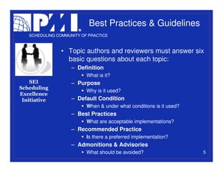Best Practices & Guidelines
   SCHEDULING COMMUNITY OF PRACTICE



                • Topic authors and reviewers must answer six
                  basic questions about each topic:
                    – Definition
                          What is it?
    SEI             – Purpose
Scheduling
                          Why is it used?
Excellence
 Initiative         – Default Condition
                          When & under what conditions is it used?
                    – Best Practices
                          What are acceptable implementations?
                    – Recommended Practice
                          Is there a preferred implementation?
                    – Admonitions & Advisories
                          What should be avoided?                    5
 