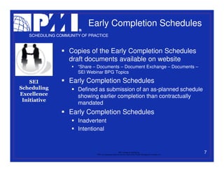 Early Completion Schedules
   SCHEDULING COMMUNITY OF PRACTICE



                   Copies of the Early Completion Schedules
                   draft documents available on website
                      “Share – Documents – Document Exchange – Documents –
                      SEI Webinar BPG Topics

    SEI            Early Completion Schedules
Scheduling            Defined as submission of an as-planned schedule
Excellence            showing earlier completion than contractually
 Initiative
                      mandated
                   Early Completion Schedules
                      Inadvertent
                      Intentional



                                                           PMI College of Scheduling
                              “PMI” is a registered trade and service mark of the Project Management Institute, Inc.
                                                                                                                       7
 