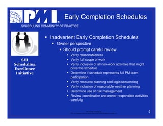 Early Completion Schedules
   SCHEDULING COMMUNITY OF PRACTICE



                   Inadvertent Early Completion Schedules
                      Owner perspective
                        Should prompt careful review
                              Verify reasonableness
    SEI                       Verify full scope of work
Scheduling                    Verify inclusion of all non-work activities that might
Excellence                    drive the schedule
 Initiative                   Determine if schedule represents full PM team
                              participation
                              Verify resource planning and logic/sequencing
                              Verify inclusion of reasonable weather planning
                              Determine use of risk management
                              Review coordination and owner-responsible activities
                              carefully


                                                           PMI College of Scheduling
                              “PMI” is a registered trade and service mark of the Project Management Institute, Inc.
                                                                                                                       9
 