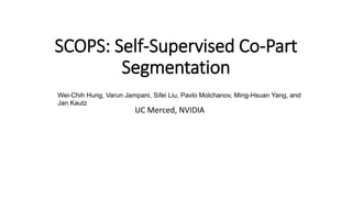 SCOPS: Self-Supervised Co-Part
Segmentation
UC Merced, NVIDIA
Wei-Chih Hung, Varun Jampani, Sifei Liu, Pavlo Molchanov, Ming-Hsuan Yang, and
Jan Kautz
 