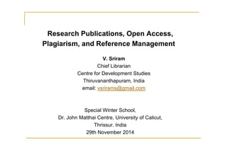Research Publications, Open Access, 
Plagiarism, and Reference Management 
V. Sriram 
Chief Librarian 
Centre for Development Studies 
Thiruvananthapuram, India 
email: vsrirams@gmail.com 
Special Winter School, 
Dr. John Matthai Centre, University of Calicut, 
Thrissur. India 
29th November 2014 
 