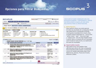 Opciones para Filtrar Búsquedas
                                                                                3

                                          CON SCOPUS PUEDE COMENZAR CON UNA
                                          BÚSQUEDA GENERAL Y RÁPIDAMENTE LIMITAR
                                          SUS RESULTADOS A AQUELLOS QUE SEAN
                                          RELEVANTES PARA SU INVESTIGACIÓN.


1
                                          1. Reﬁne Results: una visión general
                                             Esta casilla le ofrece
                                             de todos los resultados de su búsqueda. Desde
                                             aquí podrá ﬁltrar su búsqueda limitando
                                             o excluyendo resultados de la misma. Esto
                                             se podrá realizar basándose en: “source title”,
                                             ”author name”, ”year”, ”document type”
                                             y ”subject area”. Una vez haya elegido limitar
                                             o excluir ítems, el conjunto de sus resultados
                                             será incluido en esta acción y se clasiﬁcarán
                                             de nuevo los resultados.

                                          2. Aquí podrá incluir otra palabra clave
                                             Search within results:

                                             adicional para aﬁnar aún más su búsqueda.
                                             Esta búsqueda puede ampliar su búsqueda
                                             inicial con campos adicionales tales como
                                             Referencias, Autores, Título de la Fuente,
                                             Aﬁliación y Editor.
    <




                     <




                                      <



                            2
 
