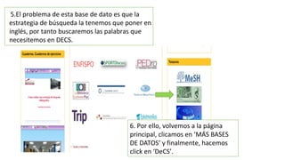 5.El problema de esta base de dato es que la
estrategia de búsqueda la tenemos que poner en
inglés, por tanto buscaremos las palabras que
necesitemos en DECS.
6. Por ello, volvemos a la página
principal, clicamos en ‘MÁS BASES
DE DATOS’ y finalmente, hacemos
click en ‘DeCS’.
 