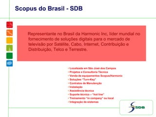 Scopus do Brasil - SDB
Representante no Brasil da Harmonic Inc, líder mundial no
fornecimento de soluções digitais para o mercado de
televisão por Satélite, Cabo, Internet, Contribuição e
Distribuição, Telco e Terrestre.
Localizada em São José dos Campos
Projetos e Consultoria Técnica
Venda de equipamentos Scopus/Harmonic
Soluções “Turn-Key”
Contratos de Manutenção
Instalação
Assistência técnica
Suporte técnico – “hot line”
Treinamento “in company” ou local
Integração de sistemas
 