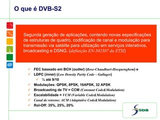 O que é DVB-S2
Segunda geração de aplicações, contendo novas especificações
de estruturas de quadro, codificação de canal e modulação para
transmissão via satélite para utilização em serviços interativos,
broadcasting e DSNG. (definição EN-302307 da ETSI)
FEC baseado em BCH (outter) (Bose-Chaudhuri-Hocquenghem) e
LDPC (inner) (Low Density Parity Code – Gallager)
¼ até 9/10
Modulações: QPSK, 8PSK, 16APSK, 32 APSK
Broadcasting de TV = CCM (Constant Code&Modulation)
Escalabilidade = VCM (Variable Code&Modulation)
Canal de retorno: ACM (Adaptative Code&Modulation)
Rol-Off: 35%, 25%, 20%
 