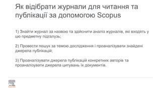 Як відібрати журнали для читання та
публікації за допомогою Scopus
1) Знайти журнал за назвою та здійснити аналіз журналів, які входять у
цю предметну підгалузь;
2) Провести пошук за темою дослідження і проаналізувати знайдені
джерела публікацій;
3) Проаналізувати джерела публікацій конкретних авторів та
проаналізувати джерела цитувань їх документів.
 