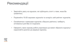 Рекомендації
• Звертайте увагу на журнали, які публікують статті з теми, якою Ви
цікавитесь;
• Порівняйте 10-20 наукових журналів та складіть свій рейтинг журналів;
• Ознайомтеся з вимогами журналів з Вашого рейтингу і виберіть
оптимальні для Вас 2-3 журнали;
• Оформіть свою наукову роботу відповідно до вимог обраного журналу і
надсилайте рукопис до редакції журналу.
 