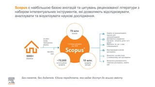 Scopus є найбільшою базою анотацій та цитувань рецензованої літератури з
набором інтелектуальних інструментів, які дозволяють відслідковувати,
аналізувати та візуалізувати наукові дослідження.
Без пакетів, без додатків. Єдина передплата, яка надає доступ до всього вмісту.
5000+
видавців
23 000+
назви
періодичних
видань
160,000+
книг
70 млн
записів
18 млн.
профілів
авторів
~70,000
інституційних
профілів
1.4 млрд цитувань
від 1970
Знайти та проаналізувати
журнал для
читання/подання
Допомогти в управлінні
кар’єрою - кількість цитат та h-
індекс
Вирішити, як, де і з ким
співпрацювати
Відслідковувати вплив
досліджень
Дізнатеся, що вже існує
у глобальному світі досліджень
Визначити різноманітність
тематики досліджень, знайти
ідеї
 