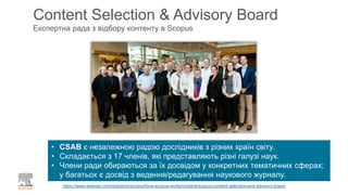 Content Selection & Advisory Board
Експертна рада з відбору контенту в Scopus
https://www.elsevier.com/solutions/scopus/how-scopus-works/content/scopus-content-selection-and-advisory-board
• CSAB є незалежною радою дослідників з різних країн світу.
• Складається з 17 членів, які представляють різні галузі наук.
• Члени ради обираються за їх досвідом у конкретних тематичних сферах;
у багатьох є досвід з ведення/редагування наукового журналу.
 