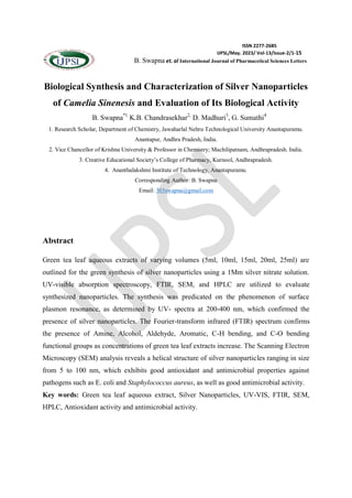 ISSN 2277-2685
IJPSL/May. 2023/ Vol-13/Issue-2/1-15
B. Swapna et. al International Journal of Pharmacetical Sciences Letters
Biological Synthesis and Characterization of Silver Nanoparticles
of Camelia Sinenesis and Evaluation of Its Biological Activity
B. Swapna*1
K.B. Chandrasekhar2,
D. Madhuri3
, G. Sumathi4
1. Research Scholar, Department of Chemistry, Jawaharlal Nehru Technological University Anantapuramu.
Anantapur, Andhra Pradesh, India.
2. Vice Chancellor of Krishna University & Professor in Chemistry; Machilipatnam, Andhrapradesh. India.
3. Creative Educational Society’s College of Pharmacy, Kurnool, Andhrapradesh.
4. Ananthalakshmi Institute of Technology, Anantapuramu.
Corresponding Author: B. Swapna
Email: 303swapna@gmail.com
Abstract
Green tea leaf aqueous extracts of varying volumes (5ml, 10ml, 15ml, 20ml, 25ml) are
outlined for the green synthesis of silver nanoparticles using a 1Mm silver nitrate solution.
UV-visible absorption spectroscopy, FTIR, SEM, and HPLC are utilized to evaluate
synthesized nanoparticles. The synthesis was predicated on the phenomenon of surface
plasmon resonance, as determined by UV- spectra at 200-400 nm, which confirmed the
presence of silver nanoparticles. The Fourier-transform infrared (FTIR) spectrum confirms
the presence of Amine, Alcohol, Aldehyde, Aromatic, C-H bending, and C-O bending
functional groups as concentrations of green tea leaf extracts increase. The Scanning Electron
Microscopy (SEM) analysis reveals a helical structure of silver nanoparticles ranging in size
from 5 to 100 nm, which exhibits good antioxidant and antimicrobial properties against
pathogens such as E. coli and Staphylococcus aureus, as well as good antimicrobial activity.
Key words: Green tea leaf aqueous extract, Silver Nanoparticles, UV-VIS, FTIR, SEM,
HPLC, Antioxidant activity and antimicrobial activity.
 