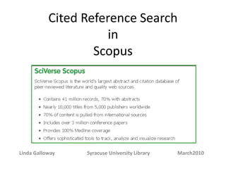 Cited Reference Search
in
Linda Galloway Syracuse University Library May 2014
Scopus, the largest abstract and citation database of peer-reviewed
literature, features smart tools to track, analyze and visualize research.
Scopus’ 50 million records consist of:
• 29 million records, including references, going back to 1995 (84%
include abstracts)
• 21,000 titles from more than 5,000 international publishers
• 5.5 million conference papers
• “Articles-in-Press” from more than 3,850 journals and
publishers
• 21 million pre-1996 records going back as far as 1823
• Scopus also cross-searches 25.2 million patents from five patent
offices
 