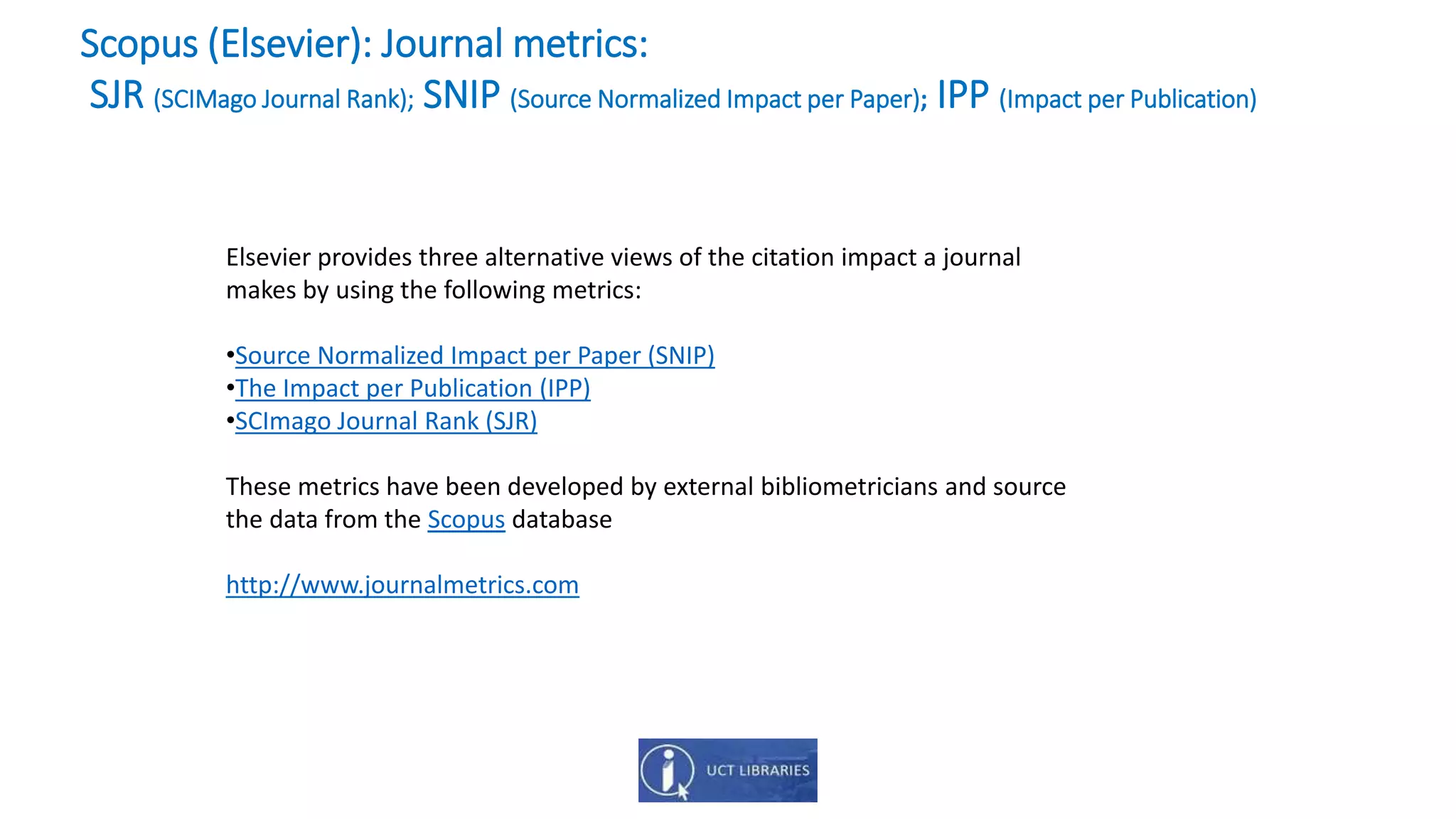 Elsevier provides three alternative views of the citation impact a journal
makes by using the following metrics:
•Source Normalized Impact per Paper (SNIP)
•The Impact per Publication (IPP)
•SCImago Journal Rank (SJR)
These metrics have been developed by external bibliometricians and source
the data from the Scopus database
http://www.journalmetrics.com
Scopus (Elsevier): Journal metrics:
SJR (SCIMago Journal Rank); SNIP (Source Normalized Impact per Paper); IPP (Impact per Publication)
 