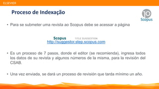 Proceso de Indexação
• Para se submeter uma revista ao Scopus debe se acessar a página
http://suggestor.step.scopus.com
• Es un proceso de 7 pasos, donde el editor (se recomienda), ingresa todos
los datos de su revista y algunos números de la misma, para la revisión del
CSAB.
• Una vez enviada, se dará un proceso de revisión que tarda mínimo un año.
ELSEVIER
 