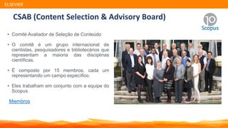 CSAB (Content Selection & Advisory Board)
• Comité Avaliador de Seleção de Conteúdo
• O comitê é um grupo internacional de
cientistas, pesquisadores e bibliotecários que
representam a maioria das disciplinas
científicas.
• É composto por 15 membros, cada um
representando um campo específico.
• Eles trabalham em conjunto com a equipe do
Scopus.
Miembros
ELSEVIER
 