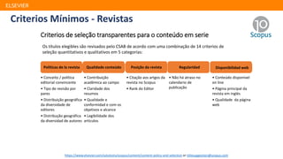 Criterios Mínimos - Revistas
ELSEVIER
Criterios de seleção transparentes para o conteúdo em serie
Politicas de la revista Qualidade conteúdo Posição da revista Regularidad Disponibilidad web
Os títulos elegibles são revisados pelo CSAB de acordo com uma combinação de 14 criterios de
seleção quantitativos e qualitativos em 5 categorías:
• Conceito / política
editorial convincente
• Tipo de revisão por
pares
• Distribuição geográfica
da diversidade de
editores
• Distribução geográfica
da diversidad de autores
• Contribuição
acadêmica ao campo
• Claridade dos
resumos
• Qualidade e
conformidad e com os
objetivos e alcance
• Legibilidade dos
artículos
• Citação aos artgos da
revista no Scopus
• Rank do Editor
• Não há atraso no
calendario de
publicação
• Conteúdo disponivel
on line
• Página principal da
revista em inglés
• Qualidade da página
web
https://www.elsevier.com/solutions/scopus/content/content-policy-and-selection or titlesuggestion@scopus.com
 