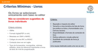ELSEVIER
Os livros se selecionam
unicamente com base no editor
Não se consideram sugestões de
livros individuais
Criterio mínimo:
• ISBNs
• Formato digital(PDF or xml).
• Metadata em ONIX o MARC.
• Códigos de area BIC ou BISAC.
• Conteúdo deve ser em inglés
• Tipos de livrosaceitos: monografías, volúmes
editados, obras de referencia importantes e livros
de texto de nivel de posgraduação.
Critério:
• Reputção e impacto do editor
• Tamanho e área temática da lista de livros
(se prefere as Artes y Humanidades e/ou
Ciencias Sociais).
• Disponibilidade e formato do conteúdo do
livro
• Política editorial e missão editorial
• Qualidade do conteúdo de livros já
publicados
Uma equipe dedicada avalia uma vez ao ano
Critério:
• Reputção e impacto do editor
• Tamanho e área temática da lista de livros
(se prefere as Artes y Humanidades e/ou
Ciencias Sociais).
• Disponibilidade e formato do conteúdo do
livro
• Política editorial e missão editorial
• Qualidade do conteúdo de livros já
publicados
Uma equipe dedicada avalia uma vez ao ano
Criterios Mínimos - Livros
 