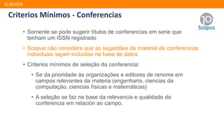 ELSEVIER
• Somente se pode sugerir títulos de conferencias em serie que
tenham um ISSN registrado
• Scopus não considera que as sugestões de material de conferencias
individuais sejam incluidas na base de datos
• Criterios mínimos de seleção da conferencia:
• Se da prioridade às organizações e editores de renome em
campos relevantes da materia (engenharia, ciencias da
computação, ciencias físicas e matemáticas)
• A seleção se faz na base da relevancia e qualidade da
conferencia em relación ao campo.
Criterios Mínimos - Conferencias
 