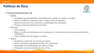 Políticas de Ética
• Responsabilidades do
• Editor
• Completa responsabilidade e autoridade para rejeitar ou aceitar um artigo
• Não ter conflito de interesses com o artigo aceito ou rejeitado
• Quando encontrar erros, promover a publicação das correções
• Preservar anonimicidade dos revisores
• Revisor
• Juizo objetivo
• Não ter conflito de interesses com a pesquisa, os autores e/ou as perssoas que financiem
a pesquisa
• Trato confidencial aos artigos revisados
• Autor
• Obrigadoo a participar da revisão por pares
• Haver contribuido significativamente com a pesquisa
• Declaração de autenticidade dos datos e artigo
• Obrigado a prover correções de seus erros
ELSEVIER
 