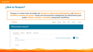 | 4| 4| 4
ELSEVIER
¿Qué es Scopus?
Scopus é a maior base de dados de resumos e referencias bibliográficas de literatura
científica revisada por pares. Conta com ferramentas inteligentes de bibliometría para
poder rastrear, analizar y visualizar pesquisas científicas.
 